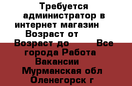 Требуется администратор в интернет магазин.  › Возраст от ­ 22 › Возраст до ­ 40 - Все города Работа » Вакансии   . Мурманская обл.,Оленегорск г.